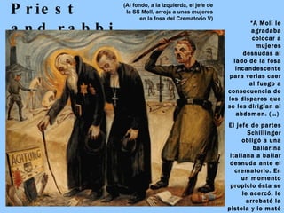 Priest and rabbi “ A Moll le agradaba colocar a mujeres desnudas al lado de la fosa incandescente para verlas caer al fuego a consecuencia de los disparos que se les dirigían al abdomen. (…)  El jefe de partes Schillinger obligó a una bailarina italiana a bailar desnuda ante el crematorio. En un momento propicio ésta se le acercó, le arrebató la pistola y lo mató a tiros.” Eugen KOGON :  El Estado de la SS (Al fondo, a la izquierda, el jefe de la SS Moll, arroja a unas mujeres en la fosa del Crematorio V) 