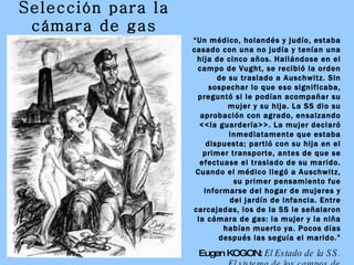 Selección para la cámara de gas “ Un médico, holandés y judío, estaba casado con una no judía y tenían una hija de cinco años. Hallándose en el campo de Vught, se recibió la orden de su traslado a Auschwitz. Sin sospechar lo que eso significaba, preguntó si le podían acompañar su mujer y su hija. La SS dio su aprobación con agrado, ensalzando <<la guardería>>. La mujer declaró inmediatamente que estaba dispuesta; partió con su hija en el primer transporte, antes de que se efectuase el traslado de su marido. Cuando el médico llegó a Auschwitz, su primer pensamiento fue informarse del hogar de mujeres y del jardín de infancia. Entre carcajadas, los de la SS le señalaron la cámara de gas: la mujer y la niña habían muerto ya. Pocos días después las seguía el marido.” Eugen KOGON:  El Estado de la SS. El sistema de los campos de concentración alemanes 