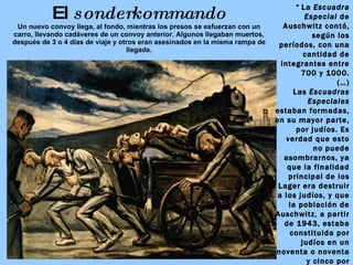 El  sonderkommando Un nuevo convoy llega, al fondo, mientras los presos se esfuerzan con un carro, llevando cadáveres  de un convoy anterior. Algunos llegaban muertos, después de 3 o 4 días de viaje y otros eran asesinados en la misma rampa de llegada. “   La  Escuadra Especial  de Auschwitz contó, según los períodos, con una cantidad de integrantes entre 700 y 1000. (…) Las  Escuadras Especiales  estaban formadas, en su mayor parte, por judíos. Es verdad que esto no puede asombrarnos, ya que la finalidad principal de los Lager era destruir a los judíos, y que la población de Auschwitz, a partir de 1943, estaba constituida por judíos en un noventa o noventa y cinco por ciento.”   PRIMO LEVI,  Los hundidos y los salvados.   