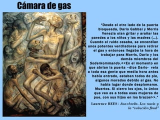 Cámara de gas “ Desde el otro lado de la puerta bloqueada, Dario Gabbai y Morris Venezia oían gritar y arañar las paredes a los niños y las madres (…). Cuando el ruido cesaba, se encendían unos potentes ventiladores para retirar el gas y entonces llegaba la hora de trabajar para Morris, Dario y los demás miembros del  Soderkommando .<<En el momento en que abrían la puerta –dice Dario-  veía a toda esa gente que media hora antes había entrado, estaban todos de pie, algunos morados debido al gas. No había lugar donde desplomarse. Muertos. Si cierro los ojos, lo único que veo es a todas esas mujeres de pue, con sus hijos en los brazos>>.” Laurence REES:  Auschwitz. Los nazis y la “solución final” .  