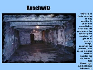 Auschwitz “ Matar a la gente con gas es muy sencillo: lo único que necesitaban era sellar las ventanas y las puertas para mantener el gas en el interior. Luego, cerraban las puertas, y en pocos minutos estaban muertos los de dentro.” Otto Pressburger, judío eslovaco, trabajó en un  Sondekommando 
