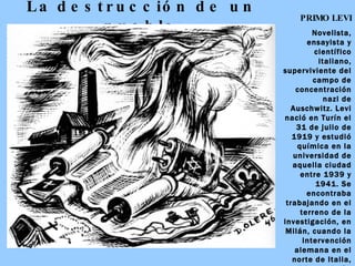 La   destrucción de un pueblo PRIMO LEVI Novelista, ensayista y científico italiano, superviviente del campo de concentración nazi de Auschwitz. Levi nació en Turín el 31 de julio de 1919 y estudió química en la universidad de aquella ciudad entre 1939 y 1941. Se encontraba trabajando en el terreno de la investigación, en Milán, cuando la intervención alemana en el norte de Italia, ocurrida en el año 1943, le empujó a unirse a un grupo judío de la Resistencia.  