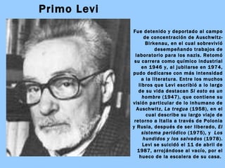 Primo Levi Fue detenido y deportado al campo de concentración de Auschwitz-Birkenau, en el cual sobrevivió desempeñando trabajos de laboratorio para los nazis. Retomó su carrera como químico industrial en 1946 y, al jubilarse en 1974, pudo dedicarse con más intensidad a la literatura. Entre los muchos libros que Levi escribió a lo largo de su vida destacan  Si esto es un hombre  (1947), que contiene su visión particular de lo inhumano de Auschwitz,  La tregua  (1958), en el cual describe su largo viaje de retorno a Italia a través de Polonia y Rusia, después de ser liberado,  El sistema periódico  (1975), y  Los   hundidos y los salvados  (1978). Levi se suicidó el 11 de abril de 1987, arrojándose al vacío, por el hueco de la escalera de su casa.   