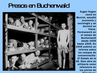 Presos en Buchenwald Eugen Kogon nació en Munich, estudió economía y sociología y se doctoró en Viena. Permaneció en el campo de Buchenwald desde 1939 hasta 1945. En 1946 publicó un informe sobre los campos de concentración:  El Estado de la SS.  Esta obra se utilizaría como referencia en los juicios de Nürenberg. Kogon falleció en 1987. 
