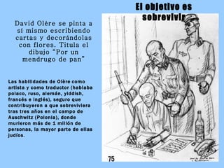 David Olère se pinta a sí mismo escribiendo cartas y decorándolas con flores. Titula el dibujo “Por un mendrugo de pan” Las habilidades de Olère   como   artista y como traductor (hablaba polaco, ruso, alemán, yiddish, francés e inglés), seguro que contribuyeron a que sobreviviera tras tres años en el campo de Auschwitz (Polonia), donde murieron más de 1 millón de personas, la mayor parte de ellas judíos . El objetivo es sobrevivir 