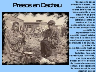 Presos en Dachau “ Después de pocas semanas o meses, las privaciones a que fueron sometidos los han conducido a una situación de pura supervivencia, de lucha cotidiana contra el hambre, el frío, el cansancio, los golpes, en la cual el espacio de elección (y especialmente de elección moral) estaba reducido a la nada; son poquísimos los que han sobrevivido a la prueba, gracias a la coincidencia de muchos acontecimientos fortuitos: han sido salvados por la fortuna, y no tiene sentido buscar entre el destino de todos ellos nada en común, a excepción de la buena salud de que gozaban en sus comienzos.” Primo LEVI:  Los hundidos y los salvados 