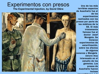 Experimentos con presos The Experimental Injection, by David Olère Uno de los más terribles aspectos de Auschwitz fue el de los experimentos realizados con los presos por parte de los médicos de la SS. El más tristemente famoso fue el doctor  Josef Mengele. Se hicieron experimentos de esterilización, sobre los efectos de algunos venenos y Mengele  estuvo muy interesado en el estudio de los gemelos. Los presos de Auschwitz fueron incluso <<vendidos>> a la compañía Bayer como conejillos de indias en los que probar nuevos medicamentos . 