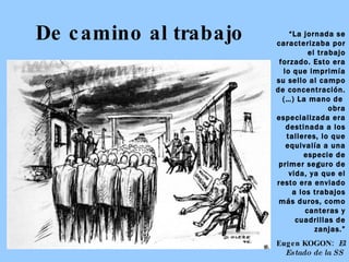 De camino al trabajo “ La jornada se caracterizaba por el trabajo forzado. Esto era lo que imprimía su sello al campo de concentración. (…) La mano de  obra especializada era destinada a los talleres, lo que equivalía a una especie de primer seguro de vida, ya que el resto era enviado a los trabajos más duros, como canteras y cuadrillas de zanjas.” Eugen KOGON:  El Estado de la SS   