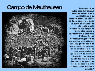 Campo de Mauthausen “ Las cuadrillas exteriores del campo estaban sometidas a condiciones muy desfavorables. Es difícil de decir qué era lo peor de todo: si las palizas de los jefes de cuadrilla, los métodos de tantos kapos y capataces o la clase de trabajo. Si las condiciones generales del campo no hubiesen bastado por sí mismas para hacer un infierno de la existencia, esas tres <<condiciones especiales>> lo habrían logrado. Las peores cuadrillas eran las de las canteras, pero las de las zanjas y las de transporte no le iban a la zaga.” Eugen KOGON:  El Estado de la SS 