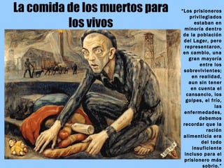 La comida de los muertos para los vivos “ Los prisioneros privilegiados estaban en minoría dentro de la población del Lager, pero representaron, en cambio, una gran mayoría entre los sobrevivientes; en realidad, aun sin tener en cuenta el cansancio, los golpes, el frío, las enfermedades, debemos recordar que la ración alimenticia era del todo insuficiente incluso para el prisionero más sobrio.” Primo LEVI:  Los hundidos y los salvados 