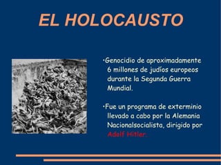 EL HOLOCAUSTO • Genocidio de aproximadamente 6 millones de judíos europeos  durante la Segunda Guerra Mundial. • Fue un programa de exterminio llevado a cabo por la Alemania Nacionalsocialista, dirigido por   Adolf Hitler . 