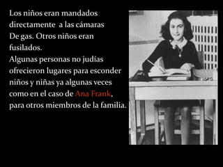 Los niños eran mandados
directamente a las cámaras
De gas. Otros niños eran
fusilados.
Algunas personas no judías
ofrecieron lugares para esconder
niños y niñas ya algunas veces
como en el caso de Ana Frank,
para otros miembros de la familia.
 