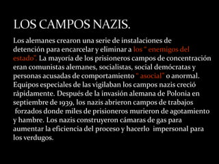 Los alemanes crearon una serie de instalaciones de
detención para encarcelar y eliminar a los “ enemigos del
estado”. La mayoría de los prisioneros campos de concentración
eran comunistas alemanes, socialistas, social demócratas y
personas acusadas de comportamiento “ asocial” o anormal.
Equipos especiales de las vigilaban los campos nazis creció
rápidamente. Después de la invasión alemana de Polonia en
septiembre de 1939, los nazis abrieron campos de trabajos
 forzados donde miles de prisioneros murieron de agotamiento
y hambre. Los nazis construyeron cámaras de gas para
aumentar la eficiencia del proceso y hacerlo impersonal para
los verdugos.
 