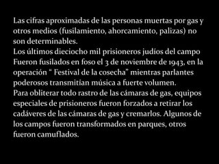 Las cifras aproximadas de las personas muertas por gas y
otros medios (fusilamiento, ahorcamiento, palizas) no
son determinables.
Los últimos dieciocho mil prisioneros judíos del campo
Fueron fusilados en foso el 3 de noviembre de 1943, en la
operación “ Festival de la cosecha” mientras parlantes
poderosos transmitían música a fuerte volumen.
Para obliterar todo rastro de las cámaras de gas, equipos
especiales de prisioneros fueron forzados a retirar los
cadáveres de las cámaras de gas y cremarlos. Algunos de
los campos fueron transformados en parques, otros
fueron camuflados.
 