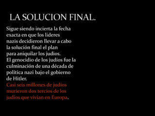 Sigue siendo incierta la fecha
exacta en que los lideres
nazis decidieron llevar a cabo
la solución final el plan
para aniquilar los judi0s.
El genocidio de los judíos fue la
culminación de una década de
política nazi bajo el gobierno
de Hitler.
Casi seis millones de judíos
murieron dos tercios de los
judíos que vivían en Europa.
 