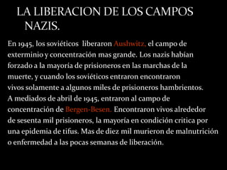 En 1945, los soviéticos liberaron Aushwitz, el campo de
exterminio y concentración mas grande. Los nazis habían
forzado a la mayoría de prisioneros en las marchas de la
muerte, y cuando los soviéticos entraron encontraron
vivos solamente a algunos miles de prisioneros hambrientos.
A mediados de abril de 1945, entraron al campo de
concentración de Bergen-Besen. Encontraron vivos alrededor
de sesenta mil prisioneros, la mayoría en condición critica por
una epidemia de tifus. Mas de diez mil murieron de malnutrición
o enfermedad a las pocas semanas de liberación.
 