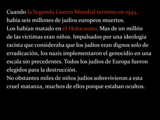 Cuando la Segunda Guerra Mundial termino en 1945,
había seis millones de judíos europeos muertos.
Los habían matado en el Holocausto. Mas de un millón
de las victimas eran niños. Impulsados por una ideología
racista que consideraba que los judíos eran dignos solo de
erradicación, los nazis implementaron el genocidio en una
escala sin precedentes. Todos los judíos de Europa fueron
elegidos para la destrucción.
No obstantes miles de niños judíos sobrevivieron a esta
cruel matanza, muchos de ellos porque estaban ocultos.
 