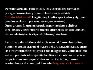 Durante la era del Holocausto, las autoridades alemanas
persiguieron a otros grupos debido a su percibida
“inferioridad racial” los gitanos, los discapacitados y algunos
pueblos esclavos ( polacos, rusos, entre otros).
Otros grupos fueron perseguidos por motivos políticos,
Ideológicos y de comportamiento entre ellos los comunistas,
los socialistas, los testigos de Jehová y muchos.

Las principales victimas del racismo nazi fueron los judíos,
a quienes consideraban el mayor peligro para Alemania, entre
las otras victimas se incluyen a 200 mil gitanos. Como mínimo
200 mil pacientes discapacitados física o mentalmente, en su
mayoría alemanes y que vivían en instituciones, fueron
asesinados en el marco del llamado Programa de Eutanasia.
 