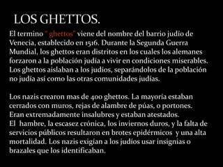 El termino “ ghettos” viene del nombre del barrio judío de
Venecia, establecido en 1516. Durante la Segunda Guerra
Mundial, los ghettos eran distritos en los cuales los alemanes
forzaron a la población judía a vivir en condiciones miserables.
Los ghettos aislaban a los judíos, separándolos de la población
no judía así como las otras comunidades judías.

Los nazis crearon mas de 400 ghettos. La mayoría estaban
cerrados con muros, rejas de alambre de púas, o portones.
Eran extremadamente insalubres y estaban atestados.
El hambre, la escasez crónica, los inviernos duros, y la falta de
servicios públicos resultaron en brotes epidérmicos y una alta
mortalidad. Los nazis exigían a los judíos usar insignias o
brazales que los identificaban.
 