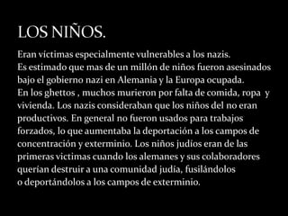 Eran víctimas especialmente vulnerables a los nazis.
Es estimado que mas de un millón de niños fueron asesinados
bajo el gobierno nazi en Alemania y la Europa ocupada.
En los ghettos , muchos murieron por falta de comida, ropa y
vivienda. Los nazis consideraban que los niños del no eran
productivos. En general no fueron usados para trabajos
forzados, lo que aumentaba la deportación a los campos de
concentración y exterminio. Los niños judíos eran de las
primeras victimas cuando los alemanes y sus colaboradores
querían destruir a una comunidad judía, fusilándolos
o deportándolos a los campos de exterminio.
 