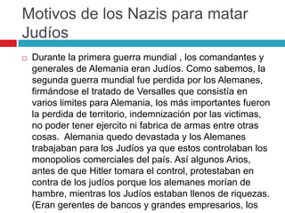 Motivos de los Nazis para matar
Judíos
 Durante la primera guerra mundial , los comandantes y
generales de Alemania eran Judíos. Como sabemos, la
segunda guerra mundial fue perdida por los Alemanes,
firmándose el tratado de Versalles que consistía en
varios limites para Alemania, los más importantes fueron
la perdida de territorio, indemnización por las victimas,
no poder tener ejercito ni fabrica de armas entre otras
cosas. Alemania quedo devastada y los Alemanes
trabajaban para los Judíos ya que estos controlaban los
monopolios comerciales del país. Así algunos Arios,
antes de que Hitler tomara el control, protestaban en
contra de los judíos porque los alemanes morían de
hambre, mientras los Judíos estaban llenos de riquezas.
(Eran gerentes de bancos y grandes empresarios, los
 