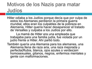 Motivos de los Nazis para matar
Judíos
Hitler odiaba a los Judíos porque decía que por culpa de
estos los Alemanes perdieron la primera guerra
mundial, ellos eran los culpables de la pobreza en
Alemania, Hitler quería hacer desaparecer el tratado
de Versalles y culpaba a los Judíos por ello.
La mamá de Hitler era una empleada que
trabajaba para una familia judía, fue violada por un
judío frente a Hitler. Ahí partió todo.
También quería una Alemania para los alemanes, una
Alemania llena de raza aria, una raza mejorada y
perfecta(Rubia, blanca, ojos azules o verdes)sin
homosexuales, gitanos, negros, enfermos mentales y
gente con malformaciones.
 