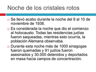 Noche de los cristales rotos
 Se llevó acabo durante la noche del 9 al 10 de
noviembre de 1938.
 Es considerada la noche que dio el comienzo
al holocausto. Todas las residencias judías
fueron saqueadas, mientras esto ocurría, la
población Alemana observaba.
 Durante esta noche más de 1000 sinagogas
fueron quemadas y 91 judíos fueron
asesinados y 30.000 detenidos y deportados
en masa hacia campos de concentración.
 
