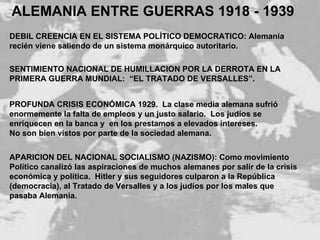 PROFUNDA CRISIS ECONÓMICA 1929.  La clase media alemana sufrió enormemente la falta de empleos y un justo salario.  Los judíos se enriquecen en la banca y  en los prestamos a elevados intereses. No son bien vistos por parte de la sociedad alemana. ALEMANIA ENTRE GUERRAS 1918 - 1939 DEBIL CREENCIA EN EL SISTEMA POLÍTICO DEMOCRATICO: Alemania  recién viene saliendo de un sistema monárquico autoritario. SENTIMIENTO NACIONAL DE HUMILLACION POR LA DERROTA EN LA PRIMERA GUERRA MUNDIAL:  “EL TRATADO DE VERSALLES”. APARICION DEL NACIONAL SOCIALISMO (NAZISMO): Como movimiento  Político canalizó las aspiraciones de muchos alemanes por salir de la crisis  económica y política.  Hitler y sus seguidores culparon a la República  (democracia), al Tratado de Versalles y a los judíos por los males que  pasaba Alemania. 