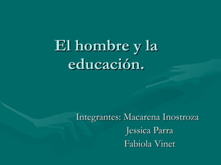 El hombre y la educación. Integrantes: Macarena Inostroza Jessica Parra Fabiola Vinet 