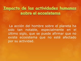 La acción del hombre sobre el planeta ha
sido tan notable, especialmente en el
último siglo, que se puede afirmar que no
existe ecosistema que no esté afectado
por su actividad.
 