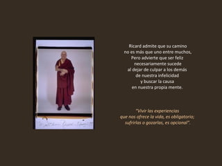 Ricard admite que su camino no es más que uno entre muchos,  Pero advierte que ser feliz  necesariamente sucede al dejar de culpar a los demás  de nuestra infelicidad  y buscar la causa  en nuestra propia mente.    “ Vivir las experiencias  que nos ofrece la vida, es obligatorio;  sufrirlas o gozarlas, es opcional". 