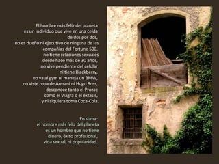 El hombre más feliz del planeta  es un individuo que vive en una celda  de dos por dos,  no es dueño ni ejecutivo de ninguna de las compañías del Fortune 500,  no tiene relaciones sexuales desde hace más de 30 años,  no vive pendiente del celular  ni tiene Blackberry,  no va al gym ni maneja un BMW,  no viste ropa de Armani ni Hugo Boss,  desconoce tanto el Prozac  como el Viagra o el éxtasis,  y ni siquiera toma Coca-Cola.   En suma:  el hombre más feliz del planeta es un hombre que no tiene dinero, éxito profesional,  vida sexual, ni popularidad.  