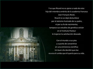 Y es que Ricard no es ajeno a nada de esto:  hijo del miembro emérito de la academia francesa  Jean François Revel,  Ricard no se dejó deslumbrar por el ateísmo ilustrado de su padre,  ni por su fe de nacimiento;  tampoco sus estudios de genética celular  en el Instituto Pasteur  le trajeron la satisfacción deseada.    Con el mundo a sus pies  y a punto de convertirse  en una eminencia científica  Un buen día decidió que ése  no era el rumbo que él quería para su vida.  