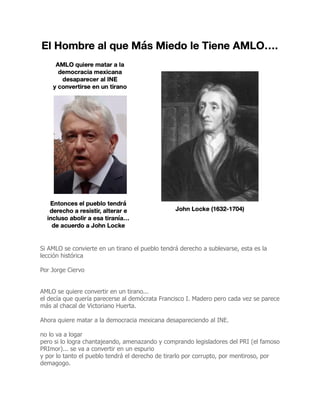 Si AMLO se convierte en un tirano el pueblo tendrá derecho a sublevarse, esta es la
lección histórica
Por Jorge Ciervo
AMLO se quiere convertir en un tirano...
el decía que quería parecerse al demócrata Francisco I. Madero pero cada vez se parece
más al chacal de Victoriano Huerta.
Ahora quiere matar a la democracia mexicana desapareciendo al INE.
no lo va a logar
pero si lo logra chantajeando, amenazando y comprando legisladores del PRI (el famoso
PRImor)... se va a convertir en un espurio
y por lo tanto el pueblo tendrá el derecho de tirarlo por corrupto, por mentiroso, por
demagogo.
 