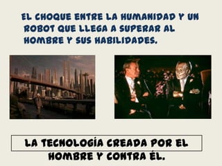   El choque entre la humanidad y un robot que llega a superar al hombre y sus habilidades.La tecnología creada por el hombre y contra él.