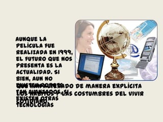 Aunque la película fue realizada en 1999, el futuro que nos presenta es la actualidad. Si bien, aun no existen robots tan avanzados, si existen otras tecnologíasque han alterado de manera explícita los hábitos y las costumbres del vivir cotidiano.