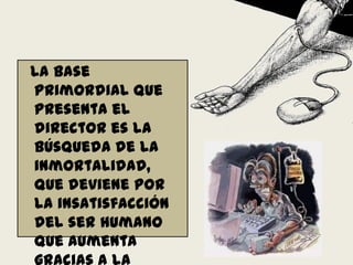   La base primordial que presenta el director es la búsqueda de la inmortalidad, que deviene por la insatisfacción del ser humano que aumenta gracias a la dependencia a las nuevas tecnologías.