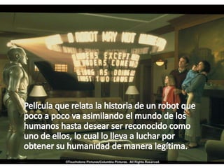     Película que relata la historia de un robot que poco a poco va asimilando el mundo de los humanos hasta desear ser reconocido como uno de ellos, lo cual lo lleva a luchar por obtener su humanidad de manera legítima.