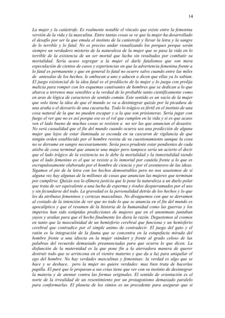 14

La mujer y la catástrofe. Es realmente notable el vínculo que existe entre la femenina
versión de la vida y la masculina. Entre tantas cosas se ve que la mujer ha desarrollado
el desafío por ser la que emula el instinto de la catástrofe y llevar la letra y la sangre
de lo terrible y lo fatal. No es preciso andar visualizando los porques porque serán
siempre un verdadero misterio de la naturaleza de la mujer que se pasa la vida en lo
terrible de la existencia de un ser mortal que lucha sin resultados por combatir su
mortalidad. Sería acaso segregar a la mujer el darle fatalismos que son mera
especulación de cientos de casos y experiencias en que la advertencia femenina frente a
lo fatal es permanente y que en general lo fatal no ocurre salvo cuando entre las miles
de antesalas de los hechos, le embocan a uno y aducen o dicen que ellas ya lo sabían.
El juego existencial de la idea fatal es el predilecto de la mujer y lo juega con prolija
malicia para romper con les esquemas cautivantes de hombres que se dedican a lo que
abarca a terrenos mas sensibles a la verdad de lo probable tanto científicamente como
en aras de lógica de caracteres de sentido común. Este sentido es un vacío de la mujer
que solo tiene la idea de que el mundo se va a desintegrar quizás por la picadura de
una araña o el desvarío de una cucaracha. Todo lo trágico es fértil en el instinto de una
cosa natural de la que no pueden escapar y a la que son prisioneras. Sería jugar con
fuego el ver que no es así porque ese es el rol que cumplen en la vida y si es que acaso
ven el lado bueno de muchas cosas se resisten a no ser las que anuncian el desastre.
No será casualidad que el fin del mundo cuando ocurra sea una predicción de alguna
mujer que lejos de estar iluminada se esconda en su cascaron de vigilancia de que
ningún orden establecido por el hombre resista de su cuestionamiento aunque la cosa
no se derrame en sangre necesariamente. Sería poco prudente estar pendientes de cada
atisbo de cosa terminal que anuncie una mujer pero tampoco sería un acierto el decir
que el lado trágico de la existencia no le debe la mortalidad y la inmortalidad siendo
que el lado femenino es el que se resiste a lo inmortal por cautela frente a lo que es
escrupulosamente elaborado por el hombre de ciencia y por el aventurero de las ideas.
Sigamos el pie de la letra con los hechos demostrables pero no nos asustemos de si
alguna vez hay algunas de la millones de cosas que anuncian las mujeres que terminan
por cumplirse. Quizás sea la efímera justicia que le pone la naturaleza a un duelo polar
que trata de ser equivalente a una lucha de esperma y óvulos desparramados por el uso
y sin fecundarse del todo. La gravedad es la personalidad detrás de los hechos y lo que
les da atributos femeninos y certezas masculinas. No divaguemos con que se derramen
al costado de la intención de ver que no todo lo que se anuncia en el fin del mundo es
apocalíptico y que el resumen de la historia de la humanidad como las guerras y los
imperios han sido estúpidas predicciones de mujeres que en el anonimato juntaban
yuyos y arañas para que el hecho finalmente les diera la razón. Degustemos al cosmos
en tanto que la masculinidad de un hemisferio cerebral que funciona y un hemisferio
cerebral que contradice por el simple animo de contradecir. El juego del gato y el
ratón es la integración de la fauna que se concentra en la estupefacta mirada del
hombre frente a una idiocia en la mujer stándart y frente al grado celoso de las
palabras del recuerdo demasiado preanunciadas para que ocurra lo que dicen. La
disfunción de la maternidad es la que pone fin a la aterradora manera de querer
destruir todo que se arrincona en el vientre materno y que da a luz para aniquilar el
ego del hombre. No hay verdades masculinas y femeninas: la verdad es algo que se
hace y se deshace, pero la mujer no quiere verdades: mas bien trata de hacerlas
papilla. El puré que le preparan a sus crías tiene que ver con su instinto de desintegrar
la materia y de atentar contra las formas originales. El sentido de orientación es el
norte de la irrealidad de un resentimiento por un protagonismo demasiado paralelo
para conformarlas. El planeta de los simios es un precedente para asegurar que si
 