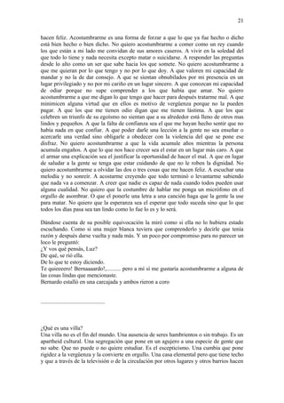21

hacen feliz. Acostumbrarme es una forma de forzar a que lo que ya fue hecho o dicho
está bien hecho o bien dicho. No quiero acostumbrarme a comer como un rey cuando
los que están a mi lado me convidan de sus amores caseros. A vivir en la soledad del
que todo lo tiene y nada necesita excepto matar o suicidarse. A responder las preguntas
desde lo alto como un ser que sabe hacia los que somete. No quiero acostumbrarme a
que me quieran por lo que tengo y no por lo que doy. A que valoren mi capacidad de
mandar y no la de dar consejo. A que se sientan obnubilados por mi presencia en un
lugar privilegiado y no por mi cariño en un lugar sincero. A que conozcan mi capacidad
de odiar porque no supe comprender a los que había que amar. No quiero
acostumbrarme a que me digan lo que tengo que hacer para después tratarme mal. A que
minimicen alguna virtud que en ellos es motivo de vergüenza porque no la pueden
pagar. A que los que me tienen odio digan que me tienen lástima. A que los que
celebren un triunfo de su egoísmo no sientan que a su alrededor está lleno de otros mas
lindos y pequeños. A que la falta de confianza sea el que me hayan hecho sentir que no
había nada en que confiar. A que poder darle una lección a la gente no sea enseñar o
acercarle una verdad sino obligarle a obedecer con la violencia del que se pone ese
disfraz. No quiero acostumbrarme a que la vida acumule años mientras la persona
acumula engaños. A que lo que nos hace crecer sea el estar en un lugar más caro. A que
el armar una explicación sea el justificar la oportunidad de hacer el mal. A que en lugar
de saludar a la gente se tenga que estar cuidando de que no le roben la dignidad. No
quiero acostumbrarme a olvidar las dos o tres cosas que me hacen feliz. A escuchar una
melodía y no sonreír. A acostarme creyendo que todo terminó o levantarme sabiendo
que nada va a comenzar. A creer que nadie es capaz de nada cuando todos pueden usar
alguna cualidad. No quiero que la costumbre de hablar me ponga un micrófono en el
orgullo de asombrar. O que el ponerle una letra a una canción haga que la gente la use
para matar. No quiero que la esperanza sea el esperar que todo suceda sino que lo que
todos los días pasa sea tan lindo como lo fue lo es y lo será.

Dándose cuenta de su posible equivocación la miró como si ella no lo hubiera estado
escuchando. Como si una mujer blanca tuviera que comprenderlo y decirle que tenía
razón y después darse vuelta y nada más. Y un poco por compromiso para no parecer un
loco le preguntó:
¿Y vos qué pensás, Luz?
De qué, se rió ella.
De lo que te estoy diciendo.
Te quieeeero! Bernaaaardo!,.......... pero a mí sí me gustaría acostumbrarme a alguna de
las cosas lindas que mencionaste.
Bernardo estalló en una carcajada y ambos rieron a coro


.............................................



¿Qué es una villa?
Una villa no es el fin del mundo. Una ausencia de seres hambrientos o sin trabajo. Es un
apartheid cultural. Una segregación que pone en un agujero a una especie de gente que
no sabe. Que no puede o no quiere estudiar. Es el escepticismo. Una cumbia que pone
rigidez a la vergüenza y la convierte en orgullo. Una casa elemental pero que tiene techo
y que a través de la televisión o de la circulación por otros lugares y otros barrios hacen
 
