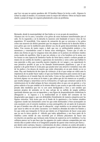 22

que Luz vea que no quiere quedarse ahí. El hombre blanco la invita a salir. Algunos le
echan la culpa al mundo y la exoneran como lo mejor del infierno. Otros no hacen tanto
alarde y pasan de largo sin siquiera planteárselo como un problema.


..................................................................



Bernardo, desde la municipalidad, de San Isidro se ve en un país de neuróticos.
Alcanza con ver la cara y escuchar a los gritos de seres humanos transformados por el
odio. En la izquierda y en la derecha la neurosis está fundando el nuevo virus de los
argentinos. El neurothink. Una especie de sensación de que se convence a los gritos
como una neurosis de delirio pensante que los ataques de histeria de la derecha frente a
esos gritos que son la maldición para detener esa ola de gente descontrolada de ambos
lados. Una escena de teatro negro o dark que nos ve atribuyéndole poderes a los
monstruos y venerándolos como si fueran seres mitológicos. Vemos que el odio es
ahora una forma en que la venganza tiene dos platos en la justicia sin términos medios
como medio de equilibrio. Que lo que nos alienta a ver a los hombres en la arena con
los leones es una especia de fantástico hecho de furia haevy metal o rockera pesada en
manos de un cumbia de insultos y agresiones de morochos y seres cultos que hablan lo
mas parecido a ellos que exacerba nuestro impulso de ver sangre y un espectáculo lo
mas primitivo posible al que se ha llamado históricamente populismo y que el ser
popular o de gente bruta lo avala para que pueda tener una atractivo romántico mas allá
de los puños y los deseos de muerte que están silenciados en un país donde ya no se
mata. Hay una fundación de dos tipos de violencia: el de el que rompe un vidrio ante la
impotencia de no poder hacer nada o el que usa fondos bancarios para curarse de lo que
hay de pobreza en el mundo bajo de esta lucha. Como no hay guerrilleros sino EX que
tuvieron alguna vez un arma en la mano y que saben que de esa manera no se puede y
que resulta antiguo y anacrónico con la civilización y el siglo que comenzó a pesar de la
reminiscencia de la edad antigua de hace cincuenta años en que con un garrote y a los
gritos seducía a los que estaban en la misma aldea lo que ocurre es que todo muere en la
pesada idea mediática que los ve con caras desfigurada y feos y con sonidos que
parecen propios de animales en lo mas salvaje de su aullido de jungla asfáltica
queriendo denotar que con un taparrabos y una figura de desprendimiento simbolizan la
abnegación a la riqueza o a la mediocridad en el medio del consumo de los
desgraciados que pagan y que son defendidos brutalmente de manera categórica por las
figuras siniestras. Será acaso que en el fondo de la apariencia y los buenos modales
seguimos siendo tan elementales como los que están disfrazados o bien aconsejados en
esta escenario con el corazón moderno ya muy pornográfico de ser parte de lo precario
de que el hombre mas allá de que la educación exige modelos es un animal que tiene
que sacar la rabia no sin antes vacunarse. Los fanáticos abundan de todos los bandos y
los que están aun tranquilos lo lleven por dentro en el hipnotismo de hacer cosas para
que no sea la única opción el ridículo que todos aplaudimos y nos hace parte de lo
maléfico como molde de una recorrida por el infierno placentero de hacer una
revolución con parches que incluyan estás formas de expresivas en lo mediático. La ley
callejera parece ser la que hace que los gigantes de cuatro cabezas compartidas por una
misma idea se poder entrar en el imaginario popular de querer estar rotosos por fuera y
por dentro entre cartones, basura y sentimientos de uñas y dientes en contra del poder y
a favor de una nueva justicia del orden que genere lo que no se puede detener pero que
 
