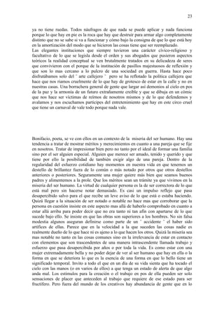 23

ya no tiene ruedas. Todos náufragos de que nada se puede aplicar y nada funciona
porque lo que hay en pie es la roca que hay que destruir para armar algo completamente
distinto que no se sabe si va a funcionar y cómo bajo la consigna de que lo que está hoy
en la amortización del modo que se hicieron las cosas tiene que ser reemplazado.
Las elegantes instituciones que siempre tuvieron una carácter cívico-religioso y
facultativo de lo que se legisla desde el orden y sus abogados que pusieron aspectos
teóricos la realidad conceptual se ven brutalmente tratados en su delicadeza de seres
que convivieron con el porque de la institución de pasillos majestuosos de reflexión y
que son lo mas cercano a lo pulcro de una sociedad en guerra. Hasta hace poco
disfrutábamos solo del ¨ arte callejero ¨ pero se ha reflotado la política callejera que
hace que nos riamos cruelmente de lo que hay de grotesco de estar en la calle y no en
nuestras casas. Una borrachera general de gente que largar así demonios al cielo en pos
de la paz y la armonía de un futuro extrañamente creíble y que se dibuja en un cómic
que nos hace ser víctimas de reírnos de nosotros mismos y de lo que defendemos y
avalamos y nos escuchamos participes del entretenimiento que hay en este circo cruel
que tiene un carnaval de vale todo porque nada vale.




Bonifacio, poeta, se ve con ellos en un contexto de la miseria del ser humano. Hay una
tendencia a tratar de mostrar méritos y merecimientos en cuanto a una pareja que se fije
en nosotros. Tratar de impresionar bien pero no tanto por el ideal de formar una familia
sino por el ser alguien especial. Alguien que merece ser amado, tenido y querido y que
tiene por ello la posibilidad de también exigir algo de una pareja. Dentro de la
regularidad del esfuerzo cotidiano hay momentos en nuestra vida en que tenemos un
destello de brillantez fuera de lo común o más notado por otros que otros destellos
anteriores o posteriores. Seguramente una mujer quiere más bien que seamos buenos
padres y alimentemos a la prole. Que los méritos sean un trámite ya que vivimos en la
miseria del ser humano. La virtud de cualquier persona es la de ser correctora de lo que
está mal pero sin hacerse notar demasiado. Es casi un impulso reflejo que pasa
desapercibido salvo para el que recibe un leve aviso de lo que está o estaba haciendo.
Quizá llegar a la situación de ser notado o notable no hace mas que corroborar que la
persona en cuestión insiste en este aspecto mas allá de haberlo comprobado en cuanto a
estar allá arriba para poder decir que no era tanto ni tan afín con apartarse de lo que
sucede bajo ello. Se insiste en que las obras son superiores a los hombres. No sin falsa
modestia algunos aseguran definirse como parte de un ¨ accidente ¨ el haber sido
artífices de ellas. Parece que en la velocidad a la que suceden las cosas nadie es
realmente dueño de lo que hace ni es ajeno a lo que hacen los otros. Quizá la miseria sea
mas notable no tanto en las cosas comunes sino en la irrelevancia de estar en contacto
con elementos que son trascendentes de una manera intrascendente llamada trabajo y
esfuerzo que pasa desapercibida por años o por toda la vida. Es como estar con una
mujer extremadamente bella y no poder dejar de ver al ser humano que hay en ella o la
forma en que se deteriora lo que es la esencia de una forma en que lo bello tiene un
significado temporal. Invito a todo el que en un día de su vida sienta que ha tocado el
cielo con las manos (o en varios de ellos) a que tenga un estado de alerta de que algo
anda mal. Los estímulos para la creación o el trabajo en pos de ella pueden ser solo
sensaciones de placer que anteceden al trabajo que requiere de ese estado para ser
fructífero. Pero fuera del mundo de los creativos hay abundancia de gente que en lo
 
