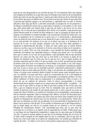 34

dejar de ser una desgraciada es ser una hija de puta. El voto femenino falso que explota
una religión de la política es el que hace que los boludos sean cautivos de un sensiblería
barata que ataca lo que hay que hacer y espera que todos lloremos de la esforzada tarea
de un obrero que puso un ladrillo mas. No se trata en un país de valorar lo que cada niño
o persona que aprende agrega a su conocimiento y capacidad sino ver que el sistema
educativo tiene algo que hacer y está bien encausado. La alegría de ver los progresos y
de dirigir la facultad de crecer está ya reservada a la familia y a los padres y a los seres
que están observando con interés todo lo que hay de bueno y de nuevo en los seres
queridos. No se trata de que la presidente lleve besos en la mejilla a cada persona que
quiere hacerse parte de su harén de hijos adoptivos o que se encargue de hacer que las
mujeres y los hombres se sientan humildes y de corazón por el hecho de serles útil a sus
fines de apoderarse de la voluntad de la gente que se va destrozando y deteriorando
como un ácido de una sicótica que se cree dueña de lo que a cada uno le está reservado
en su vida privada. No meterse en lo que es el afecto que hace a la fortaleza de la
persona de la uno no tiene porqué ocuparse sino que mas bien debe apartarse y
organizar la administración del país. A todos nos hace efecto que un artista famoso
conozca a un fan o que en el concierto o él invite a una chica a bailar en el escenario y
cosas por el estilo. Pero eso está reservado a una cantidad de hechos paralelos que
realmente reivindican una capacidad artística e imagen que puede ser o no discutida
pero que se emula. En el caso de un presidente o una presidenta todo lo que pretende
hacerse ver como que hay que creer que se está frente a un mesías es parte de las
iglesias de fanáticos que se creen que son lo que no son y que la figura política en
cuestión representa que les falta o lo que no tienen. Acá no hay una persona que desde
la política tiene que tocar a los leprosos o hacer hablar a los mudos o ver a los ciegos.
La gente pobre no merece ser tratada de esa manera. Es un deprecio simulado de orgullo
que cree el que se siente con la autoridad (¿moral?, ¿espiritual?,¿intelectual?) a poder
escuchar al que no tiene nada que decirle y elige a sus personas de compañía para ello.
Tratar a la gente como animales desde el poder los hace actuar como animales que no
son. La manada o la masa que llora y grita en el descontrol de la ira o del desprecio
inducido por esta vida no es una cosa que corresponda a un dirigente político. Es muy
difícil establecer el límite entre la comprensión y la sublimación. Entre el amor y el
deseo de ser un símbolo de salvación. Entre el afecto correspondido y el amor
desmesurado hacia alguien a quien no se conoce pero que habla desde ¨ su púlpito ¨ . El
que se cree lo que siente es el que no sabe lo que hace cuando el otro le dice que está
bien y que no importa de qué se trate. Pero la estampida tiene que tener un límite
cuando la persona se da cuanta de que puede pensar por sí sola y que de sus cosas se
ocupa ella. Que el bullicio y la euforia no coinciden con la tranquilidad y encuentran en
ella un elemento reparador. Que los domingos hay fútbol y un poco de descontrol pero
que la semana se detiene una espera que tiene cosas que hacer para ocuparse de lo que
importe en búsqueda de sentirse bien con los descansos y las preferencias. Nadie dice
dijo que ser femenina es estar con un pañuelo en la cara haciendo el dramatismo de la
época con la justicia a flor de piel. Es en cambio lo femenino que la piel haga justicia y
que la mujer puede ser ella en su coqueta forma de ser atractiva y no un camión
blindado de sentimientos baratos. Una sensualidad que hace que lo que tiene de
cautivante no es el horror y el espanto sino la capacidad de ser linda. Nadie quiere que
se sacrifique en una flagelación compartida y sangre por los ojos para que la felicidad
sea ello. La gente no quiere padecer lo que hay en las distintas formas de ver lo feo de
lo lindo como consigna de una batalla para los que se confunden. Que lo que hay de
bueno sea visto como malo en el abuso de comparaciones sin sentido que enfrenten el
orgullo de todos. ¨ Lo tipeó y se lo envió a otros poetas amigos para que lo leyeran.
 