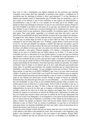 7

hace usar la vida y desplegarla con alguien depende de dos personas que intentan
conseguir cosas juntas pero por separados se piensan como ajenas y comparan de la
asociación que los interroga al mirarse y decir ¿qué hacemos? Y no hay derechos ni
deberes que puedan contra el aburrimiento que el mundo tiene de monótono y que lo
que ocurre ya no interesa y que lo que entretiene es una especie de domesticarnos y
acostumbrarnos a que la vida va a ser siempre así sin nada que le de sentido o que
ponga un efecto que distraiga la atención a lo que no sea convencerse quietos. Porque lo
que está olvidado es de hacer eso del amor en lo que hay una relación de ficción que
hace detener lo que el ruido que a nos hace príncipes de la verdad que nos cansa y nos
ve sin poder hacer lo que queremos. Hemos perdido. No podemos ganar. Cómo hacer
para ganar. Para sentir poder, seguridad y un estimulo que tiene una meta y que nos
lanza hacia la posibilidad de decir hacia delante en busca de lo que todavía no tenemos.
Se apaga la luz. Hay silencio. No hay nada que decir ni que pensar. Todo está así. Como
está. Sin que se puede dejar de hacer lo que se hace todos los días. Con el tener que
conseguir lo que nos hace falta para vivir. Trabajar y ganar dinero. Usarlo pero sin que
el uso no vea mas que dándole eso alguien a cambio del algo que nos gustó o que no
produce un deseo uno olvida en deseo de irnos por un tiempo a otros lados. De cambiar
la rutina y de abdicar al trono que nos veía como reyes de una solidaridad en la que nos
hemos adosado a otra gente. Estamos pegados a los demás y conocemos lo que no
rinden en eso que es la familia que nos indica reposar en el amor. Y el amor es una
costumbre que nos ve abrazados en lo que tiende nuestro. Lo que otro que nos informa
que estamos a salvo y que nos incita a ser felices. El resultado de lo que buscamos y el
obtener una constante de que ya está y que nos hace rogar y encender el pertenecer.
En las veces que he estado en Nueva York llegué a darme cuenta que en esta ciudad las
mujeres prescinden de los hombres. Esto hace que haya mucho ser pensante. En cambio
en Buenos Aires la mujer es un aderezo que se le da a cada idea para que pueda tener
mejor sabor. Es un dulce que enternece con cuerpos sensuales que en verano tienen una
minifalda y una blusa sin mangas. Es una verdadera rareza que en Nueva York uno no
busca pareja. Lo que hay es un MEET MARKET que viene a ser una venta sexual que
exhibe a la gente un en Central Park con el perfil de nuestro Palermo que en espacios
verdes junta muchas personas que hacen deportes y que en verano se sienten desnudas y
están en una subasta con deseo pero sin piel. Porque la mujer no busca ser seducida.
Solamente hay una atracción que tiene que ver con afinidades....., no está la hembra. No
hay una feminidad. Lo que sí hay es una soledad inmensa porque todos se juntan a las
noches para lo que el ritual de ir a tomar tragos. Nueva York es invisible si uno no va
solo a la noche a tomar un trago. Si ellos y ellas no están tan espantados de ser tan
independientes los unos de los otros que se resignan a emborracharse o a dejarse decir
pavadas a partir de las cinco de la tarde que empieza una happy hour. En ese mismo
instante las mujeres se convierten en actrices de Hollywood y representan el trofeo que
hay en la noche que rescata a tantos seres que se confían de ser los que representen una
película en la que el ser abnegado o el ser marginal es visto como un faceta distintiva de
que se valora como lo que lo bohemio o el hombre se San Telmo de otra madera que se
junta a charlar con amigos en Buenos Aires café de por medio. Quizá lo que hay de
diferente es que en Nueva York no existen lo problemas. Lo que hay es un motel de
rosas para hacer esa inmensa modalidad que hace que todos vayan en procurarse de su
función de poetas y que la luz no se apague.
Tengo dos cosas siempre al lado mío que me hacen optar por una o la otra. Dos colores
o dos sabores o dos ideas o dos prendas de vestir. Dos vocaciones o dos religiones o dos
padres o dos herederos o dos amigos o dos con reposo o dos trabajos. Porqué DOS.
Porque en verdad lo que hay de elección en lo que nos ve divididos es la dualidad. Se
 