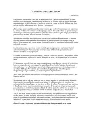 EL HOMBRE: CABEZA DEL HOGAR
Contribución
Los hombres generalmente creen que su primer privilegio, y quizás responsabilidad, es tener
dominio sobre sus esposas. Hasta reclaman ese derecho en términos bíblicos; porque dicen que
después de todo, la Biblia dice que el hombre es la cabeza. Lo que no dice la Biblia es que el ser
cabeza significa nada más que tener dominio y ser superior.
¿Será porque la cabeza está más arriba que el corazón, que los hombres creen que son superiores?
La familia moderna está s friendo muchos peligros hoy en día. Ser la cabeza no quiere decir que
uno tiene que ser superior y tener dominio y hacerse tirano y dictador. ¡No, amigo!; no incline su
pensamiento a ideas tan absurdas. Es todo lo contrario.
Ser cabeza es, más bien, ser administrador ejecutivo de la empresa del matrimonio. El hombre
tiene que asegurarse que todos los departamentos de la empresa están funcionando como se
deben. Tiene que amar a la esposa; ya que el amor a la esposa es ingrediente indispensable para el
éxito de la empresa.
Si el hombre no ama a la esposa, es muy probable que la empresa vaya a la bancarrota. Ser
cabeza también quiere decir que está el hombre a cargo del desarrollo y crecimiento de los
distintos miembros de la corporación.
El hombre no puede encogerse de hombros y empezar a silbar una melodía y desprenderse así de
su responsabilidad si alguien en la familia anda mal, no crece y no ocupa su lugar en el reino de
Dios.
Es la cabeza y, por ende, tiene que hacerse cargo de estas cosas. La gran mayoría de los hombres
hacen lo que pueden para proveer para las necesidades de su familia. Trabajan duro y traen el
dinero a la casa, y se esfuerzan para que no falte. Algunos creen que con esto basta, y que eso es
ser cabeza del hogar. Por supuesto que eso no basta. Supóngase que el hombre quede
incapacitado por algún accidente y ya no puede ganarse el pan cotidiano.
¿Cree usted que eso daría por terminada su labor y responsabilidad de cabeza de la familia? ¡Por
supuesto que no!
Ser cabeza es mucho más que ganarse el pan, es amar a la mujer, es interesarse en el desarrollo
físico, moral y espiritual de los miembros del grupo. Es hablar con ellos, reír con ellos. Ser
cabeza de familia, puede llegar a ser por cierto un dolor de cabeza. No es necesario que sea tirano
y dictador; es mucho mejor ser administrador, ejecutivo de la empresa. Lo que le interesa y le
preocupa no es su propio bienestar, sino el éxito de todo el grupo. La cabeza sólo se siente bien y
no se aqueja de dolores y pesadumbres cuando el resto del cuerpo se siente y marcha bien.
Amigo, por favor, asuma su papel de cabeza de su hogar y sepa gobernar con juicio y prudencia
su casa; no sea dictador, sino guía, orientador, administrador. Pero si no conoce mucho sobre
cómo dirigir esta empresa llamada matrimonio, diríjase a la oficina celestial y consulte con el que
la instituyó, vaya a Jesús, él será su cabeza y entonces dirigirá bien su hogar y familia.
ObreroFiel.com – Se permite reproducir este material siempre y cuando no se venda.
 