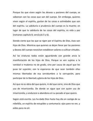 Porque los que viven según los deseos u pasiones del cuerpo, se
saborean con las cosas que son del cuerpo. Sin embargo, quienes
viven según el espíritu, gustan de las cosas o actividades que son
del espíritu. La sabiduría o prudencia del cuerpo es la muerte; en
lugar de que la sabiduría de las cosas del espíritu, es vida y paz
(romanos capítulo 8, versículo 5 y 6).
Siendo cierto que los que se rigen por el Espíritu de Dios, ésos son
hijos de Dios. Mientras que quienes se dejan llevar por las pasiones
y deseos del cuerpo necesitan establecer valores o cultivar virtudes.
Así las criaturas todas están aguardando con grande ansia la
manifestación de los hijos de Dios. Porque se ven sujetas a la
vanidad o mudanza no de grado, sino por causa de aquel que les
puso tal sujeción; con la esperanza de que sean también ellas
mismas libertadas de esa servidumbre a la corrupción, para
participar de la libertad y gloria de los hijos de Dios.
Así que no es obra del que quiere, ni del que corre, sino de Dios que
usa de misericordia. De donde se sigue que con quien usa de
misericordia, y endurece o abandona en su pecado al que quiere.
Según está escrito. Les ha dado Dios hasta hoy día en castigo de su
rebeldía, un espíritu de estupidez y contumacia: ojos para no ver, y
oídos para no oír.
 
