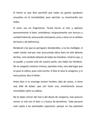 El hecho es que Dios permitió que todas las gentes quedasen
envueltas en la incredulidad, para ejercitar su misericordia con
todos.
El amor sea sin fingimiento. Tened horror al mal, y aplicaos
perennemente al bien; amándonos recíprocamente con ternura y
caridad fraternal; procurando anticiparos unos a otros en la señales
de honor y de deferencia.
Bendecid a los que os persiguen; bendecidlos, y no los maldigáis. A
nadie volváis mal por mal; procurando obrar bien no sólo delante
de Dios, sino también delante de todos los hombres. Vivid en paz, si
se puede, y cuanto esté de vuestra parte, con todos los hombres.
No os venguéis vosotros mismos, queridos míos, sino dad lugar que
se pase la cólera; pues está escrito: A Dios le toca la venganza; y el
hará justicia, dice el Señor.
Antes bien si tu enemigo tuviere hambre, dale de comer, si tiene
sed, dale de beber, que con hacer eso, amontonarás ascuas
encendidas sobre su cabeza.
No te dejes vencer del mal o del deseo de venganza, mas procura
vencer el mal con el bien o a fuerza de beneficios. Toda persona
esté sujeta a las potestades superiores: porque no hay potestad
 