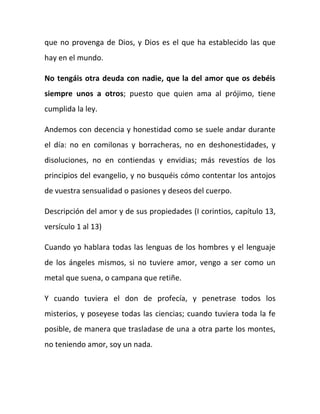 que no provenga de Dios, y Dios es el que ha establecido las que
hay en el mundo.
No tengáis otra deuda con nadie, que la del amor que os debéis
siempre unos a otros; puesto que quien ama al prójimo, tiene
cumplida la ley.
Andemos con decencia y honestidad como se suele andar durante
el día: no en comilonas y borracheras, no en deshonestidades, y
disoluciones, no en contiendas y envidias; más revestíos de los
principios del evangelio, y no busquéis cómo contentar los antojos
de vuestra sensualidad o pasiones y deseos del cuerpo.
Descripción del amor y de sus propiedades (I corintios, capítulo 13,
versículo 1 al 13)
Cuando yo hablara todas las lenguas de los hombres y el lenguaje
de los ángeles mismos, si no tuviere amor, vengo a ser como un
metal que suena, o campana que retiñe.
Y cuando tuviera el don de profecía, y penetrase todos los
misterios, y poseyese todas las ciencias; cuando tuviera toda la fe
posible, de manera que trasladase de una a otra parte los montes,
no teniendo amor, soy un nada.
 