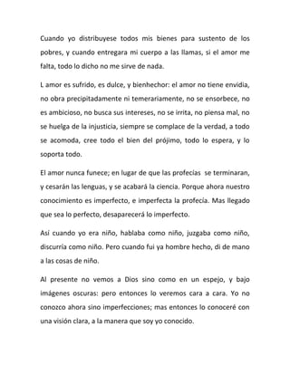 Cuando yo distribuyese todos mis bienes para sustento de los
pobres, y cuando entregara mi cuerpo a las llamas, si el amor me
falta, todo lo dicho no me sirve de nada.
L amor es sufrido, es dulce, y bienhechor: el amor no tiene envidia,
no obra precipitadamente ni temerariamente, no se ensorbece, no
es ambicioso, no busca sus intereses, no se irrita, no piensa mal, no
se huelga de la injusticia, siempre se complace de la verdad, a todo
se acomoda, cree todo el bien del prójimo, todo lo espera, y lo
soporta todo.
El amor nunca funece; en lugar de que las profecías se terminaran,
y cesarán las lenguas, y se acabará la ciencia. Porque ahora nuestro
conocimiento es imperfecto, e imperfecta la profecía. Mas llegado
que sea lo perfecto, desaparecerá lo imperfecto.
Así cuando yo era niño, hablaba como niño, juzgaba como niño,
discurría como niño. Pero cuando fui ya hombre hecho, di de mano
a las cosas de niño.
Al presente no vemos a Dios sino como en un espejo, y bajo
imágenes oscuras: pero entonces lo veremos cara a cara. Yo no
conozco ahora sino imperfecciones; mas entonces lo conoceré con
una visión clara, a la manera que soy yo conocido.
 