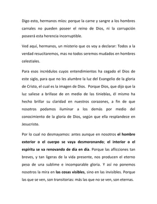 Digo esto, hermanos míos: porque la carne y sangre a los hombres
carnales no pueden poseer el reino de Dios, ni la corrupción
poseerá esta herencia incorruptible.
Ved aquí, hermanos, un misterio que os voy a declarar: Todos a la
verdad resucitaremos, mas no todos seremos mudados en hombres
celestiales.
Para esos incrédulos cuyos entendimientos ha cegado el Dios de
este siglo, para que no les alumbre la luz del Evangelio de la gloria
de Cristo, el cual es la imagen de Dios. Porque Dios, que dijo que la
luz saliese a brillase de en medio de las tinieblas, él mismo ha
hecho brillar su claridad en nuestros corazones, a fin de que
nosotros podamos iluminar a los demás por medio del
conocimiento de la gloria de Dios, según que ella resplandece en
Jesucristo.
Por lo cual no desmayamos: antes aunque en nosotros el hombre
exterior o el cuerpo se vaya desmoronando; el interior o el
espíritu se va renovando de día en día. Porque las aflicciones tan
breves, y tan ligeras de la vida presente, nos producen el eterno
peso de una sublime e incomparable gloria. Y así no ponemos
nosotros la mira en las cosas visibles, sino en las invisibles. Porque
las que se ven, son transitorias: más las que no se ven, son eternas.
 